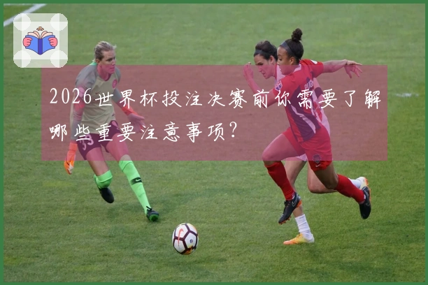 2026世界杯投注决赛前你需要了解哪些重要注意事项?